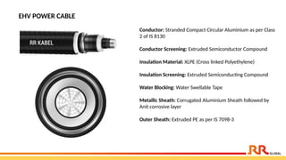 EHV POWER CABLE
Conductor: Stranded Compact Circular Aluminium as per Class
2 of IS 8130
Conductor Screening: Extruded Semiconductor Compound
Insulation Material: XLPE (Cross linked Polyethylene)
Insulation Screening: Extruded Semiconducting Compound
Water Blocking: Water Swellable Tape
Metallic Sheath: Corrugated Aluminium Sheath followed by
Anit corrosive layer
Outer Sheath: Extruded PE as per IS 7098-3
 
