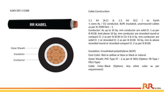 A2XY/2XY-1 CORE Cable Construction
1.1 kV (A.C) & 1.5 kV (D.C ) to Earth
1 cores AL / CU conductor, XLPE insulated, unarmoured cables
as per IS 7098 Part – 1.
Conductor: AL up to 10 Sq. mm conductor are solid Cl. 1 as per
IS 8130. And above 10 Sq. mm conductor are stranded round or
compact Cl. 2 as per IS 8130 In CU 4 & 6 Sq. mm conductor are
solid Cl. 1 or stranded Cl. 2 as per IS 8130. 10 Sq. mm & above
stranded round or stranded compact Cl. 2 as per IS 8130
Insulation: Crosslinked polyethylene (XLPE)
Core Color: Red or yellow or blue or black or natural
Outer Sheath: PVC Type ST – 2 as per IS 5831 (Option: FR Type /
FRLS Type)
Cable Color: Black (Options: Any other color as per
requirement)
 