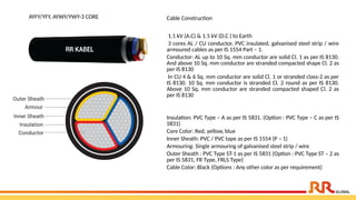 AYFY/YFY, AYWY/YWY-3 CORE Cable Construction
1.1 kV (A.C) & 1.5 kV (D.C ) to Earth
3 cores AL / CU conductor, PVC insulated, galvanised steel strip / wire
armoured cables as per IS 1554 Part – 1.
Conductor: AL up to 10 Sq. mm conductor are solid Cl. 1 as per IS 8130.
And above 10 Sq. mm conductor are stranded compacted shape Cl. 2 as
per IS 8130
In CU 4 & 6 Sq. mm conductor are solid Cl. 1 or stranded class-2 as per
IS 8130. 10 Sq. mm conductor is stranded Cl. 2 round as per IS 8130.
Above 10 Sq. mm conductor are stranded compacted shaped Cl. 2 as
per IS 8130
Insulation: PVC Type – A as per IS 5831. (Option : PVC Type – C as per IS
5831)
Core Color: Red, yellow, blue
Inner Sheath: PVC / PVC tape as per IS 1554 (P – 1)
Armouring: Single armouring of galvanised steel strip / wire
Outer Sheath : PVC Type ST-1 as per IS 5831 (Option : PVC Type ST – 2 as
per IS 5831, FR Type, FRLS Type)
Cable Color: Black (Options : Any other color as per requirement)
 
