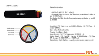 AYY/YY-3.5 CORE
Cable Construction
1.1 kV (A.C) & 1.5 kV (D.C ) to Earth
3.5 cores AL / CU conductor, PVC insulated, unarmoured cables as
per IS 1554 Part-1.
Conductor: AL / CU stranded compact shaped conductor as per Cl.
2, IS 8130
Insulation: PVC Type – A as per IS 5831. (Option : HR PVC Type – C,
as per IS 5831)
Core Color: Red, yellow, blue
Neutral Core Color : Black
Inner Sheath : PVC / PVC tape as per IS 1554 (P – 1)
Outer Sheath : PVC Type ST – 1 as per IS 5831 (Option : PVC Type
ST – 2 as per IS 5831 / FR Type / FRLS Type)
Cable Color: Black (Options : Any other color as per requirement)
 