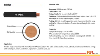 FR HSF Technical Data
Approvals: IS 694 marked, FIA/TAC
Cable Code: Y (FR)
Voltage Grade: Up to and including 1100V
Conductor: Flexible electrolytic annealed plain copper, class 5, IS 8130
Insulation: FR (Flame Retardant) PVC, IS 5831
Packing: 200 mtr. In polybag packing up to 4 sq. mm and shrink wrap
packing for 6 Sq. mm and above. Product also available in 100 meter
packing.
Application
Flexible single core cable with Flame Retardant PVC insulation. This cable can be used in panels, cabinets, machines and internal wirings
with switchgears, relays, controllers, equipment's, controls units, etc
Properties
•Temperature range: -15°C to +70°C
•Max. short circuit temperature rating: 160°C
•Self-extinguishing and flame retardant according to IS 10810 P – 61
•Free from 240+ hazardous substance
 