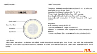 UNINYVIN CABLE Cable Construction
Conductor: Annealed tinned copper to IS:10241 Part 3, uniformly
bunched to form a circular shape
Insulation: Special core insulation HR-PVC 105° C
Primary Braid: Braided with glass fiber, 100% coverage
Secondary Braid: Braided with nylon fiber, 100% coverage
Lacquer: Overall construction is finally lacquered with nylon
varnish
Properties
Max. Operating Voltage: 600V r.m.s.
Operating Temperature Range: -35°C to 105°C
Resistant to ester based fluids (hydraulic oil), acids, chemicals and
solvents.
The nylon and glass fibers are very good heat resistant materials.
Applications​
These cables are used in UPS systems and server rooms as the nylon and fiber glass braid on the cable does not allowsthe heat
generated in the conductor, due to continuous operation, to be felt in the surrounding areas. These cables arewidely used in aircraft
cabling.
 