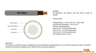 Standard
BS 6004:2012, EN 50363-3 with BS 7655-4.2 (Only for
sheath)
Technical Data
Voltage Rating: 1.5 mm² to 35 mm² – 300 / 500V
Harmonised Designation: -15°C to 70 °C
Minimum Bending Radius:
Upto 10 mm²: 10 X Overall Diameter
16 & 35 mm²: 12 X Overall Diameter
16 & 35 mm²: 12 X Overall Diameter.
Test Voltage: 2 kV for 15 min
Application​
The cables are suitable for power and lighting circuits and building wiringsuitable for use in semi flush exposed conduits, embedded
conduits and inclosed installation ducts. Ideal for internal wiring of appliance.​
 