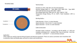 Technical Data
Standard: UL 1015, 758, CSA C 22.2 No 210 & BS 6231
Nominal Voltage: 600V UL – Type AWM 105°C 600V CSA – Type AWM
105°C 600V BS 6231 CK type 90°C 600V / 1000 V
Test Voltage (Spark Test): AWG 18 to 16 : 6kV ≥ AWG 8: 7.5kV
Temperature Range: Flexing -5°C to +105°C. Fixed installation -20°C to
+105°C
Bending Radius :
Cable diameter ≤ 8 mm: 4 x outer diameter
Approx diameter > 8 to 12 mm: 5 x outer diameter
Approx diameter > 12 mm: 6 x outer diameter
Cable Construction
Stranded copper conductor / according to BS EN 60228, cl. 5. PVC-core
insulation according to UL – Standard 1581, Class 43 and CSA – C22.2 No.
210 ULVW – 1 and CSA FT – 1, heat and damp resistant
TRI RATED CABLE
Application​
These cables are used for internal wiring of panels and electrical equipment. These are used as connection wire inmachines laid
in protective tubes and flexible pipes and also for motors and transformers.
 