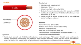 Properties
•Temperature range: -15°C to +70°C
•Reduced smoke emission provides higher visibility
•Minimized acid gas generation
•Max. short circuit temperature rating: 160°C
•Self-extinguishing and flame retardant according to IS 10810 P – 61
•Free from 240+ hazardous substance
FR-LSH
Application
• Flexible single core cable with FR-LSH (Flame Retardant Low Smoke and Halogen) PVC insulation. This cable can be used in panels,
cabinets, machines and internal wirings with switchgears, relays, controllers, equipment, controls units, etc. specially in hazard prone
areas. They also find their usage in flexible wiring installations in industrial and commercial areas with dense population.
RR KABEL
Technical Data
• Approvals: IS 694 marked, FIA/TAC
• Cable Code: Y (FR-LSH)
• Voltage Grade: Up to and including 1100V
• Conductor: Flexible electrolytic annealed plain copper, class 5, IS 8130
• Insulation: Specially formulated FR-LSH (Flame Retardant Low Smoke
and Halogen) PVC, IS 5831
• Packing: 200 mtr. In polybag packing up to 4 Sq. mm Shrink wrap
packing for 6 Sq. mm and above
 