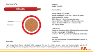 Standard
BS6231 Type CK.
Technical Data
Voltage Rating: 600 / 1000V
Temperature Rating : 90°C (105°C for 15,000 hours)
Minimum Bending Radius :
Cable diameter ≤ 8 mm: 4 x outer diameter.
Approx. diameter > 8 to 12 mm: 5 x outer diameter
Approx. diameter > 12 mm: 6 x outer diameter
Test Voltage: 4000V
Construction
Conductor: Conductor Class 5 flexible plain/metal coated
stranded according to EN 60228 cl. 5.
Insulation: PVC (Polyvinyl Chloride) TI3 to BS EN 50363-3.
Properties
•PVC self-extinguishing and flame retardant according to
EN 60332-1-2.
Application​
High temperature, flame retardant cable designed for use in switch control, relay and instrumentation panels of
powerswitchgear and for purposes such as internal connectors in rectifier equipment, motor starters and controllers.
BS 6231 CK 90° c
 