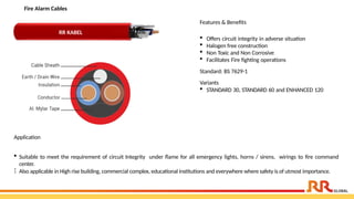 Fire Alarm Cables
Application
 Suitable to meet the requirement of circuit Integrity under flame for all emergency lights, horns / sirens, wirings to fire command
center.
 Also applicable in High rise building, commercial complex, educational institutions and everywhere where safety is of utmost importance.
Features & Benefits
 Offers circuit integrity in adverse situation
 Halogen free construction
 Non Toxic and Non Corrosive
 Facilitates Fire fighting operations
Standard: BS 7629-1
Variants
 STANDARD 30, STANDARD 60 and ENHANCED 120
RR KABEL
 