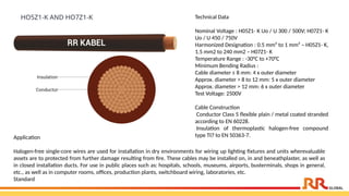 Technical Data
Nominal Voltage : H05Z1- K Uo / U 300 / 500V; H07Z1- K
Uo / U 450 / 750V
Harmonized Designation : 0.5 mm² to 1 mm² – H05Z1- K,
1.5 mm2 to 240 mm2 – H07Z1- K
Temperature Range : -30°C to +70°C
Minimum Bending Radius :
Cable diameter ≤ 8 mm: 4 x outer diameter
Approx. diameter > 8 to 12 mm: 5 x outer diameter
Approx. diameter > 12 mm: 6 x outer diameter
Test Voltage: 2500V
Cable Construction
Conductor Class 5 flexible plain / metal coated stranded
according to EN 60228.
Insulation of thermoplastic halogen-free compound
type TI7 to EN 50363-7.
HO5Z1-K AND HO7Z1-K
Application​
Halogen-free single-core wires are used for installation in dry environments for wiring up lighting fixtures and units wherevaluable
assets are to protected from further damage resulting from fire. These cables may be installed on, in and beneathplaster, as well as
in closed installation ducts. For use in public places such as: hospitals, schools, museums, airports, busterminals, shops in general,
etc., as well as in computer rooms, offices, production plants, switchboard wiring, laboratories, etc.​
Standard
 