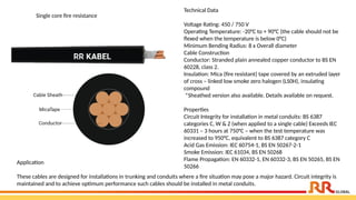 Technical Data
Voltage Rating: 450 / 750 V
Operating Temperature: -20°C to + 90°C (the cable should not be
flexed when the temperature is below 0°C)
Minimum Bending Radius: 8 x Overall diameter
Cable Construction
Conductor: Stranded plain annealed copper conductor to BS EN
60228, class 2.
Insulation: Mica (fire resistant) tape covered by an extruded layer
of cross – linked low smoke zero halogen (LS0H), insulating
compound
*Sheathed version also available. Details available on request.
Properties
Circuit Integrity for installation in metal conduits: BS 6387
categories C, W & Z (when applied to a single cable) Exceeds IEC
60331 – 3 hours at 750°C – when the test temperature was
increased to 950°C, equivalent to BS 6387 category C
Acid Gas Emission: IEC 60754-1, BS EN 50267-2-1
Smoke Emission: IEC 61034, BS EN 50268
Flame Propagation: EN 60332-1, EN 60332-3, BS EN 50265, BS EN
50266
Application​
These cables are designed for installations in trunking and conduits where a fire situation may pose a major hazard. Circuit integrity is
maintained and to achieve optimum performance such cables should be installed in metal conduits.​
Single core fire resistance
 