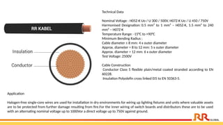 Technical Data
Nominal Voltage : H05Z-K Uo / U 300 / 500V, H07Z-K Uo / U 450 / 750V
Harmonised Designation: 0.5 mm² to 1 mm² – H05Z-K, 1.5 mm² to 240
mm² – H07Z-K
Temperature Range: -15°C to +90°C
Minimum Bending Radius :
Cable diameter ≤ 8 mm: 4 x outer diameter
Approx. diameter > 8 to 12 mm: 5 x outer diameter
Approx. diameter > 12 mm: 6 x outer diameter
Test Voltage: 2500V
Cable Construction
Conductor Class 5 flexible plain/metal coated stranded according to EN
60228.
Insulation Polyolefin cross linked EI5 to EN 50363-5.
Application​
Halogen-free single-core wires are used for installation in dry environments for wiring up lighting fixtures and units where valuable assets
are to be protected from further damage resulting from fire.For the inner wiring of switch boards and distributors these are to be used
with an alternating nominal voltage up to 1000Vor a direct voltage up to 750V against ground.
 