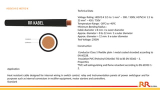 H05V2-K & H07V2-K
Technical Data
Voltage Rating: H05V2-K 0.5 to 1 mm² – 300 / 500V, H07V2-K 1.5 to
35 mm² – 450 / 750V
Temperature Range: -30°C to +90°C
Minimum Bending Radius :
Cable diameter ≤ 8 mm: 4 x outer diameter
Approx. diameter > 8 to 12 mm: 5 x outer diameter
Approx. diameter > 12 mm: 6 x outer diameter
Test Voltage: 2500V
Construction
Conductor Class 5 flexible plain / metal coated stranded according to
EN 60228.
Insulation PVC (Polyvinyl Chloride) TI3 to BS EN 50363 – 3.
Properties
•PVC self-extinguishing and flame retardant according to EN 60332-1-
2.
Application​
Heat resistant cable designed for internal wiring in switch control, relay and instrumentation panels of power switchgear and for
purposes such as internal connectors in rectifier equipment, motor starters and controllers.​
Standard
 