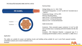 PVC INSULATED BUILDING WIRE (H07V-R) -6491X
Technical Data
Voltage Rating: Uo / U – 450 / 750V
Harmonised Designation: 1.5 mm² to 630 mm² stranded class 2
– H07V-R
Temperature Range: -15°C to 70°C
Minimum Bending Radius:
Upto 10 mm²: 3 X Overall Diameter.
16 & 25 mm²: 4 X Overall Diameter.
Above 25 mm²: 5 X Overall Diameter
Cable Construction
Conductor : Plain annealed copper conductor 1.5 mm² to 630
mm² stranded class 2 complying with BS EN 60228, HD 383, IEC
60228
Insulation : PVC (Polyvinyl Chloride ) compound type TI 1
complying with EN 50363-3, HD 21.1, IEC 60227-1, SABS 1411-2
Application​
The cables are suitable for power and lighting circuits and building wiring suitable for use in semi flush exposed conduits,
embedded conduits and in closed installation ducts.​
Standard
 