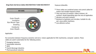 Drag Chain And Servo Cables H03/H05VVH2-F AND H03/H05VV-F Features & Benefits
 These cables are combined power and control cables for
motors and variable frequency drives.
 They may have oil resistant, rodent resistant, UV
resistant sheath depending upon the area of application.
 Abrasion and notch resistant.
 Resistant to hydrolysis and microbes. Suitable for oily
wet areas within machinery
 Low adhesive surface
Application
For connection between frequency convertor and servo motors applicable for CNC machineries, computer systems. These
cables are used in automation for the following sectors.
 Packaging industries
 Automobile industries
 OEM
 Food & Beverage industries
 Pharmaceuticals industries
RR KABEL
 