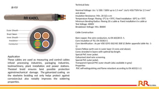 JB-YSY
Technical Data
Nominal Voltage: Uo / U 300 / 500V up to 1.5 mm². Uo/U 450/750V for 2.5 mm²
and above
Insulation Resistance: Min. 20 GΩ x cm
Temperature Range: Flexing -5°C to +70°C; Fixed installation -30°C to +70°C
Minimum Bending Radius: Flexing 20 x cable ø. Fixed installation 6 x cable ø
Test Voltage: 4000V
Breakdown Voltage: Min. 8000V
Cable Construction
Bare copper, fine wire conductors, to EN 60228 Cl. 5.
Core insulation of TI2, EN 50363-3.
Core identification : As per VDE 0293-302/HD 308 S2 (Refer appendix table No. 1-
1)
Green/Yellow earth core in outer layer (3 cores and above).
Cores stranded in layers with optimal lay-length.
Special PVC inner jacket.
Galvanised steel wire screening.
Special PVC outer jacket.
Transparent Special PVC outer sheath (also available in grey)
Properties
PVC self-extinguishing and flame retardant according to EN 60332-1-2.
Application​
These cables are used as measuring and control cables
infood processing industries, packaging industries,
toolmachinery, plant installation and power stations.
Thesteel braid ensures best possible protection
againstmechanical damage. The galvanized coating on
the steelwire braiding not only helps protect against
corrosion,but also notably improves the soldering
properties.​
 