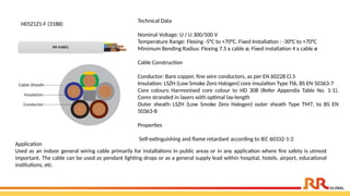 H05Z1Z1-F (318B)
Technical Data
Nominal Voltage: U / U 300/500 V
Temperature Range: Flexing -5°C to +70°C. Fixed Installation : -30°C to +70°C
Minimum Bending Radius: Flexing 7.5 x cable ø; Fixed installation 4 x cable ø
Cable Construction
Conductor: Bare copper, fine wire conductors, as per EN 60228 Cl.5
Insulation: LSZH (Low Smoke Zero Halogen) core insulation Type TI6, BS EN 50363-7
Core colours: Harmonised core colour to HD 308 (Refer Appendix Table No. 1-1).
Cores stranded in layers with optimal lay-length
Outer sheath: LSZH (Low Smoke Zero Halogen) outer sheath Type TM7, to BS EN
50363-8
Properties
Self-extinguishing and flame retardant according to IEC 60332-1-2
Application​
Used as an indoor general wiring cable primarily for installations in public areas or in any application where fire safety is utmost
important. The cable can be used as pendant lighting drops or as a general supply lead within hospital, hotels, airport, educational
institutions, etc.
 