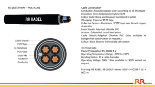 RE-2X(ST)YSWAY – MULTICORE Cable Construction
Conductor: Annealed copper wires according to BS EN 60228
Insulation: Cross-linked polyethylene XLPE
Colour Code: Black, continuously numbered in white
Wrapping: 1 layer of PETP tape
Collective Screen: Aluminium / PETP tape over tinned copper
drain wire
Inner Sheath: Polyvinyl chloride PVC
Armour: Galvanised round steel wires
Cable Sheath: Polyvinyl Chloride PVC (Also available in
halogen free construction on request.)
Colour: Black. Blue for intrinsically safe system
Technical Data
Flame Propagation: EN 60332-1-2
Operating Temperature Range: -30°C to +90°C
Bending Radius: 10 x cable diameter
Operating Voltage: 500V *Also available in 300V variant on
request.
Marking: RR KABEL RE-2X(St)Y nxmxa 500V EN50288-7 CE +
0001m
 