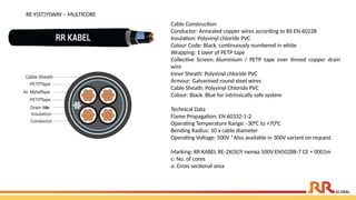 RE-Y(ST)YSWAY – MULTICORE
Cable Construction
Conductor: Annealed copper wires according to BS EN 60228
Insulation: Polyvinyl chloride PVC
Colour Code: Black, continuously numbered in white
Wrapping: 1 layer of PETP tape
Collective Screen: Aluminium / PETP tape over tinned copper drain
wire
Inner Sheath: Polyvinyl chloride PVC
Armour: Galvanised round steel wires
Cable Sheath: Polyvinyl Chloride PVC
Colour: Black. Blue for intrinsically safe system
Technical Data
Flame Propagation: EN 60332-1-2
Operating Temperature Range: -30°C to +70°C
Bending Radius: 10 x cable diameter
Operating Voltage: 500V *Also available in 300V variant on request.
Marking: RR KABEL RE-2X(St)Y nxmxa 500V EN50288-7 CE + 0001m
c: No. of cores
a: Cross sectional area
 