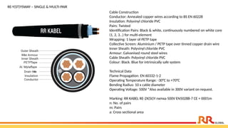 RE-Y(ST)YSWAY – SINGLE & MULTI-PAIR
Cable Construction
Conductor: Annealed copper wires according to BS EN 60228
Insulation: Polyvinyl chloride PVC
Pairs: Twisted
Identification Pairs: Black & white, continuously numbered on white core
(1, 2, 3…) for multi-element
Wrapping: 1 layer of PETP tape
Collective Screen: Aluminium / PETP tape over tinned copper drain wire
Inner Sheath: Polyvinyl chloride PVC
Armour: Galvanised round steel wires
Cable Sheath: Polyvinyl chloride PVC
Colour: Black. Blue for intrinsically safe system
Technical Data
Flame Propagation: EN 60332-1-2
Operating Temperature Range: -30°C to +70°C
Bending Radius: 10 x cable diameter
Operating Voltage: 500V *Also available in 300V variant on request.
Marking: RR KABEL RE-2X(St)Y nxmxa 500V EN50288-7 CE + 0001m
n: No. of pairs
m: Pairs
a: Cross sectional area
 
