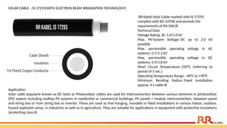 SOLAR CABLE – IS 17293(WITH ELECTRON BEAM IRRADIATION TECHNOLOGY)
RR Kabel Solar Cable marked with IS 17293
complies with IEC 62930 and exceeds the
requirements of EN 50618
Technical Data
Voltage Rating: AC 1.0/1.0 kV
Max. PV-System Voltage: DC up to 2.0 kV
possible
Max. permissible operating voltage in AC
systems: 0.7/1.2 kV
Max. permissible operating voltage in DC
systems: 0.9/1.8 kV
Short Circuit Temperature: 250°C (referring to
period of 5 sec.)
Operating Temperature Range: -40°C to +90°C
Minimum Bending Radius: Fixed Installation
approx. 4 x cable Ø
Application​
Solar cable popularly known as DC Solar or Photovoltaic cables are used for interconnection between various elements in photovoltaic
(PV) system including rooftop PV systems in residential or commercial buildings, PV panels / module interconnection, between panel
and string box or from string box to inverter. These are used as free hanging, movable or fixed installations in various indoor, outdoor,
hazard explosion areas, in industries as well as in agriculture. They are suitable for applications in equipment with protective insulations
(protecting class II)​
 