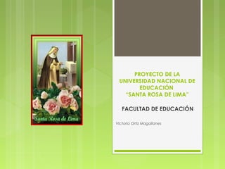 PROYECTO DE LA 
UNIVERSIDAD NACIONAL DE 
EDUCACIÓN 
“SANTA ROSA DE LIMA” 
FACULTAD DE EDUCACIÓN 
Victoria Ortiz Magallanes 
 
