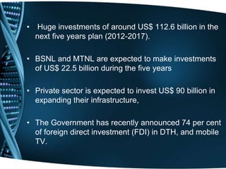 • Huge investments of around US$ 112.6 billion in the
next five years plan (2012-2017).
• BSNL and MTNL are expected to make investments
of US$ 22.5 billion during the five years
• Private sector is expected to invest US$ 90 billion in
expanding their infrastructure,
• The Government has recently announced 74 per cent
of foreign direct investment (FDI) in DTH, and mobile
TV.
 