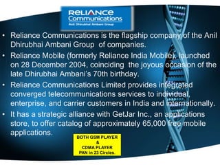 • Reliance Communications is the flagship company of the Anil
Dhirubhai Ambani Group of companies.
• Reliance Mobile (formerly Reliance India Mobile), launched
on 28 December 2004, coinciding the joyous occasion of the
late Dhirubhai Ambani’s 70th birthday.
• Reliance Communications Limited provides integrated
converged telecommunications services to individual,
enterprise, and carrier customers in India and internationally.
• It has a strategic alliance with GetJar Inc., an applications
store, to offer catalog of approximately 65,000 free mobile
applications. BOTH GSM PLAYER
&
CDMA PLAYER
PAN in 23 Circles.
 