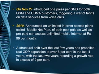 • On Nov 27 introduced one paisa per SMS for both
GSM and CDMA customers, triggering a war of tariffs
on data services from voice calls.
• 2010- Announced an unlimited internet access plans
called -Mobile Net Plan, of both post paid as well as
pre paid can access unlimited mobile internet at Rs
99 per month.
• A structural shift over the last few years has propelled
real GDP expansion to over 8 per cent in the last 4
years, with the last two years recording a growth rate
in excess of 9 per cent.
 