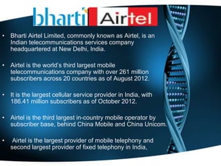 • Bharti Airtel Limited, commonly known as Airtel, is an
Indian telecommunications services company
headquartered at New Delhi, India.
• Airtel is the world’s third largest mobile
telecommunications company with over 261 million
subscribers across 20 countries as of August 2012.
• It is the largest cellular service provider in India, with
186.41 million subscribers as of October 2012.
• Airtel is the third largest in-country mobile operator by
subscriber base, behind China Mobile and China Unicom.
• Airtel is the largest provider of mobile telephony and
second largest provider of fixed telephony in India,
 