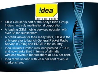 • IDEA Cellular is part of the Aditya Birla Group,
India's first truly multinational corporation.
• A leading GSM mobile services operator with
over 38 mn subscribers.
• A brand known for their many firsts, IDEA is the
only operator to launch General Packet Radio
Service (GPRS) and EDGE in the country.
• Idea Cellular Limited was incorporated in 1995,
and now ranks third in terms of all-India
wireless revenue market share at 13.6 per cent.
• Idea ranks second with 23.6 per cent revenue
market share.
 