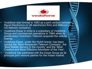 • Vodafone was formed in 1983 as a joint venture between
Racal Electronics (a UK electronics firm) and Millicom (a
US telecom company).
• Vodafone Essar in India is a subsidiary of Vodafone
Group and commenced operations in 1994 when its
predecessor Hutchison Telecom acquired the cellular
license.
• Vodafone Essar, under the Hutch brand, has been
named the ‘Most Respected Telecom Company’, the
‘Best Mobile Service in the country’ and the ‘Most
Creative and Most Effective Advertiser of the Year’.
• Vodafone has partnered with the Essar Group as its
principal joint venture partner for the Indian market.
 