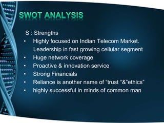 S : Strengths
• Highly focused on Indian Telecom Market.
Leadership in fast growing cellular segment
• Huge network coverage
• Proactive & innovation service
• Strong Financials
• Reliance is another name of “trust “&”ethics”
• highly successful in minds of common man
 