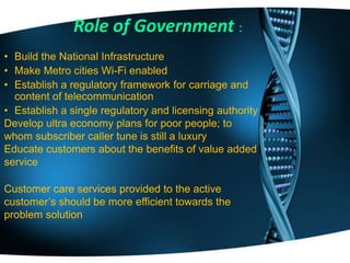 • Build the National Infrastructure
• Make Metro cities Wi-Fi enabled
• Establish a regulatory framework for carriage and
content of telecommunication
• Establish a single regulatory and licensing authority
Develop ultra economy plans for poor people; to
whom subscriber caller tune is still a luxury
Educate customers about the benefits of value added
service
Customer care services provided to the active
customer’s should be more efficient towards the
problem solution
Role of Government :
 