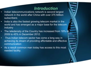 Introduction
• Indian telecommunications network is second largest
network in the world after China with over 375 Million
subscribers
• India is also the fastest growing telecom market in the
world and has emerged as a major base for the telecom
industry
• The teledensity of the Country has increased from 18% in
2009 to 45% in December 2012.
• Thus Indian telecom sector has come a long way in
achieving its dream of providing affordable and effective
communication
• As a result common man today has access to this most
needed facility.
 