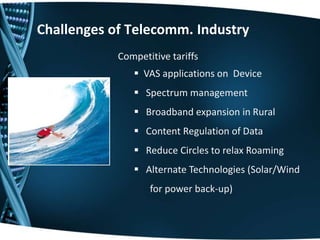Competitive tariffs
 VAS applications on Device
 Spectrum management
 Broadband expansion in Rural
 Content Regulation of Data
 Reduce Circles to relax Roaming
 Alternate Technologies (Solar/Wind
for power back-up)
Challenges of Telecomm. Industry
 
