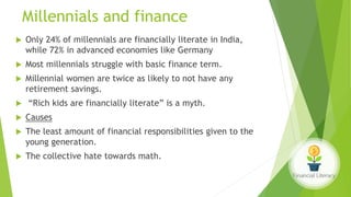 Millennials and finance
 Only 24% of millennials are financially literate in India,
while 72% in advanced economies like Germany
 Most millennials struggle with basic finance term.
 Millennial women are twice as likely to not have any
retirement savings.
 “Rich kids are financially literate” is a myth.
 Causes
 The least amount of financial responsibilities given to the
young generation.
 The collective hate towards math.
 