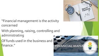 “Financial management is the activity
concerned
With planning, raising, controlling and
administrating
Of funds used in the business and personal
finance.”
 