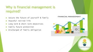 Why is financial management is
required?
 Secure the future of yourself & family
 Peaceful retired life
 Long term & short term objectives
 Family future protection
 Discharged of family obligation
 