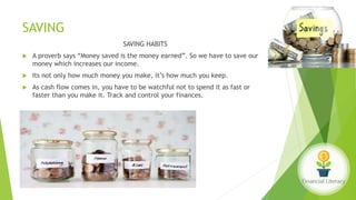 SAVING
SAVING HABITS
 A proverb says “Money saved is the money earned”. So we have to save our
money which increases our income.
 Its not only how much money you make, it’s how much you keep.
 As cash flow comes in, you have to be watchful not to spend it as fast or
faster than you make it. Track and control your finances.
 