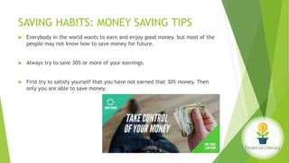 SAVING HABITS: MONEY SAVING TIPS
 Everybody in the world wants to earn and enjoy good money. but most of the
people may not know how to save money for future.
 Always try to save 30% or more of your earnings.
 First try to satisfy yourself that you have not earned that 30% money. Then
only you are able to save money.
 