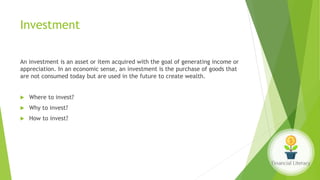 Investment
An investment is an asset or item acquired with the goal of generating income or
appreciation. In an economic sense, an investment is the purchase of goods that
are not consumed today but are used in the future to create wealth.
 Where to invest?
 Why to invest?
 How to invest?
 