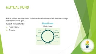 MUTUAL FUND
Mutual fund is an investment trust that collect money from investor having a
common financial goal.
Type of mutual fund :-
a) Fixed Income
b) Growth
 