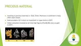 PRECIOUS MATERIAL
 Investing in precious material(i.e. Gold, Sliver, Platinum) is outshined in many
other asset classes.
 Gold provided a 32 % return on investment in rupee terms in 2017.
 Indian consumers invested an all-time high figure of Rs.88,056 crore on gold
in 2017.
 