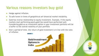 Various reasons investors buy gold
 Hedge against inflation.
 To safe haven in times of geopolitical anf dinancial market instability.
 Gold has inverse relationship to equity investment. Example, if the equity
markets start performing poorly,gold too would have performed well.
Considering gold as an investment option in ypur investment portfolio will be
a buffer to the overall volatility of your portfolio
 Over a period of time .the return of gold investment is in line with the ratio
of inflation
 