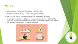 Merits
 Advantages of investing while working a full-time job
 There are hunfred of ways to make money in real estate
 You can fully realize the incredible benefit of exponential growth
 Investing in real estate has become increasingly popular over the last fifty
years and has become a common investment vehicle.although the real estate
has plenty of opportunity for making big gains.
 