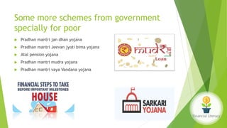 Some more schemes from government
specially for poor
 Pradhan mantri jan dhan yojana
 Pradhan mantri Jeevan jyoti bima yojana
 Atal pension yojana
 Pradhan mantri mudra yojana
 Pradhan mantri vaya Vandana yojana
 