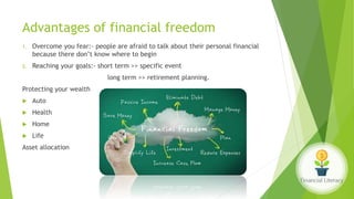 Advantages of financial freedom
1. Overcome you fear:- people are afraid to talk about their personal financial
because there don’t know where to begin
2. Reaching your goals:- short term >> specific event
long term >> retirement planning.
Protecting your wealth
 Auto
 Health
 Home
 Life
Asset allocation
 