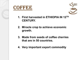 COFFEE First harvested in ETHIOPIA IN 12TH CENTURY. Miracle crop to achieve economic growth. Made from seeds of coffee cherries that are in 50 countries. Very important export commodity  