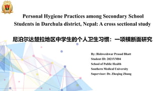 Personal Hygiene Practices among Secondary School
Students in Darchula district, Nepal: A cross sectional study
尼泊尔达楚拉地区中学生的个人卫生习惯：一项横断面研究
By: Bishweshwar Prasad Bhatt
Student ID: 2021YM04
School of Public Health
Southern Medical University
Supervisor: Dr. Zheqing Zhang
 