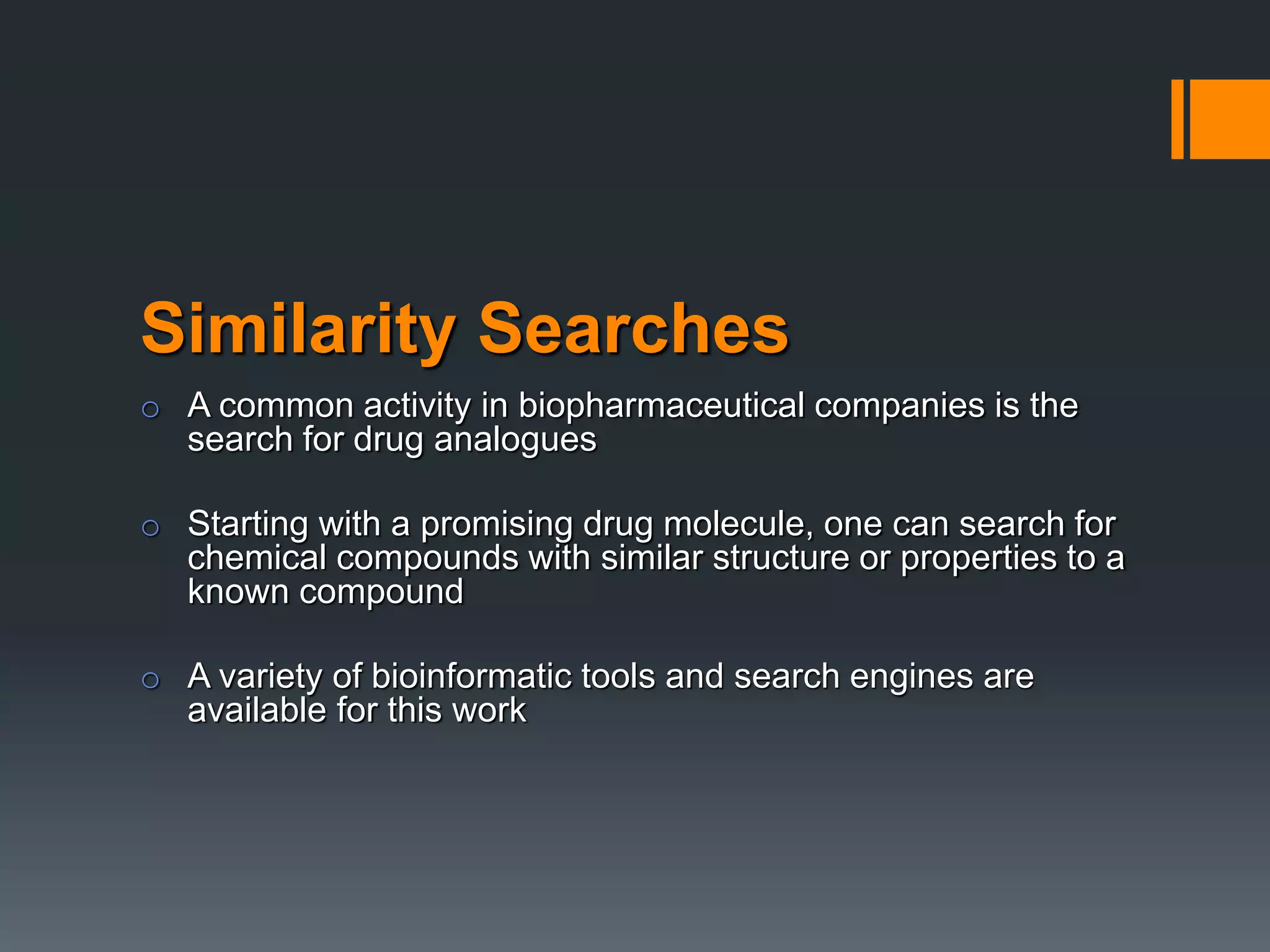 Similarity Searches
o A common activity in biopharmaceutical companies is the
search for drug analogues
o Starting with a promising drug molecule, one can search for
chemical compounds with similar structure or properties to a
known compound
o A variety of bioinformatic tools and search engines are
available for this work
 