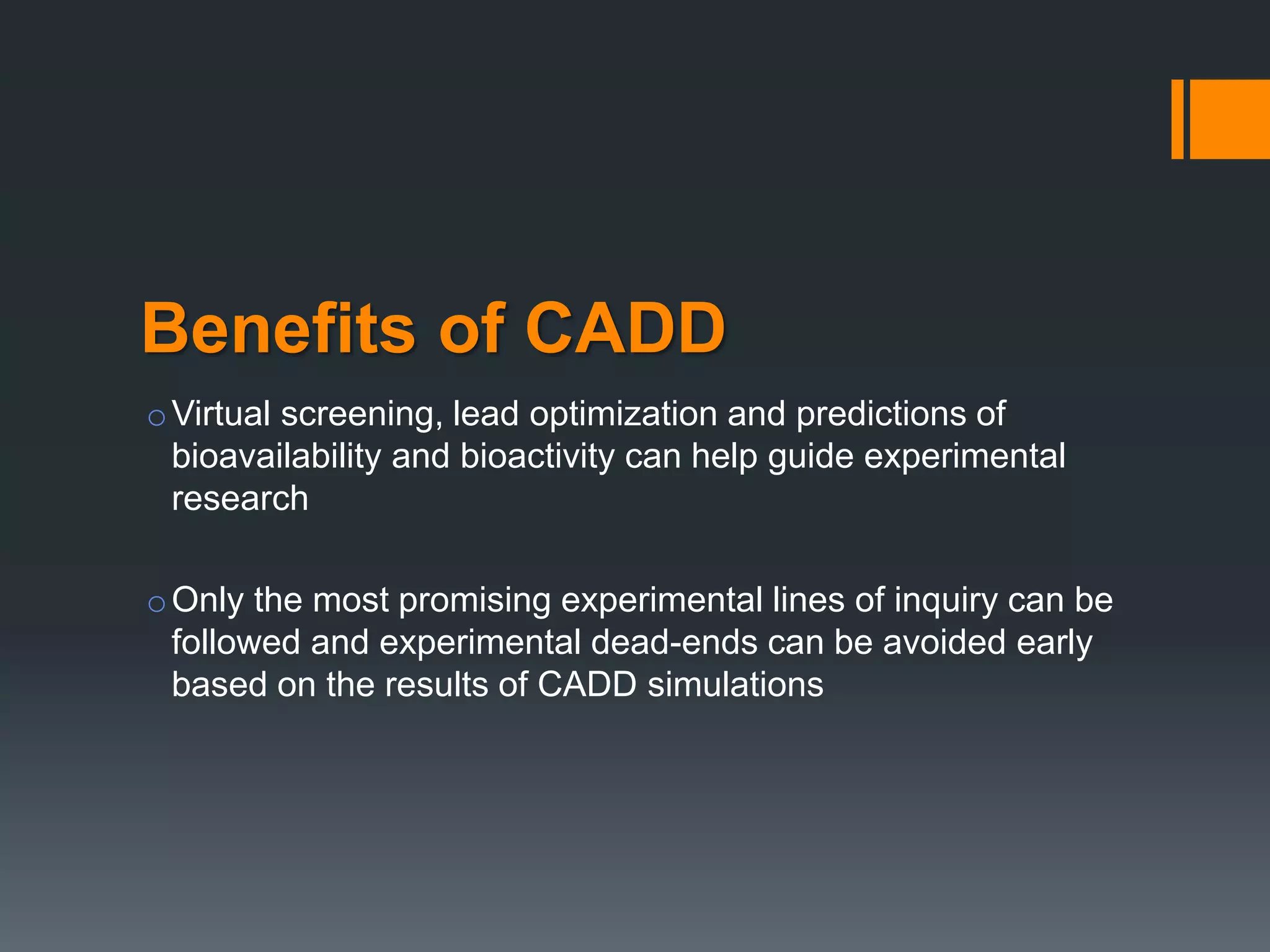 Benefits of CADD
oVirtual screening, lead optimization and predictions of
bioavailability and bioactivity can help guide experimental
research
oOnly the most promising experimental lines of inquiry can be
followed and experimental dead-ends can be avoided early
based on the results of CADD simulations
 